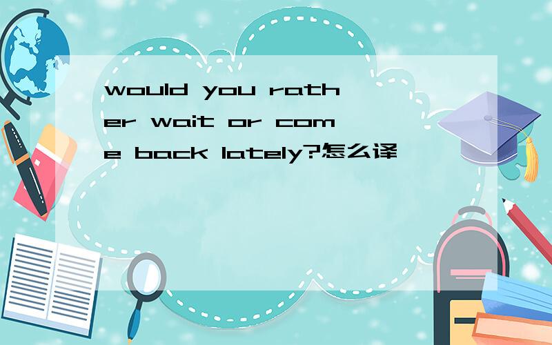 would you rather wait or come back lately?怎么译