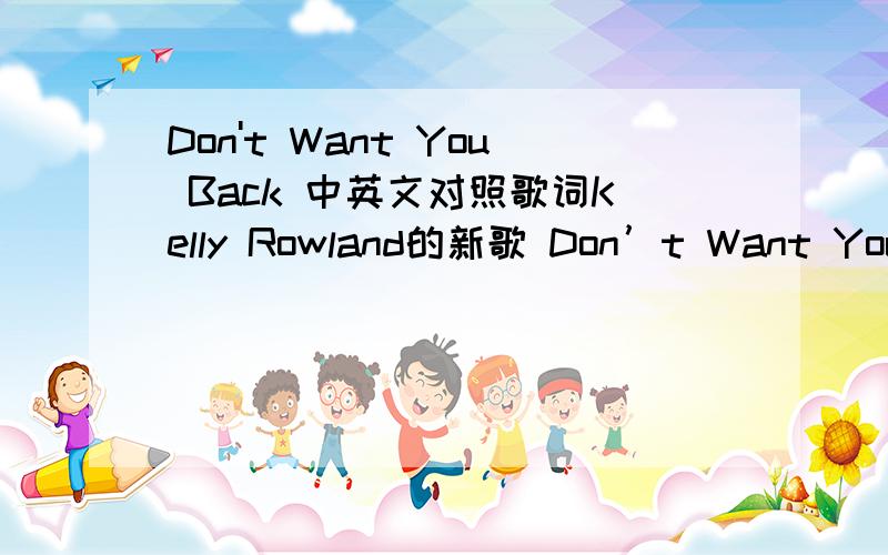 Don't Want You Back 中英文对照歌词Kelly Rowland的新歌 Don’t Want You Back 中英文对照歌词 不要复制 不要一句句死板翻译 要理解深层意思 最好给个这首歌的简介 答的好再加25分