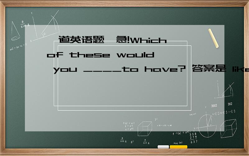 一道英语题,急!Which of these would you ____to have? 答案是 like. 为什么不能用want 或hope?一道英语题,急!Which of these would you ____to have? 答案是 like.为什么不能用want 或hope?求详细解释!谢谢!