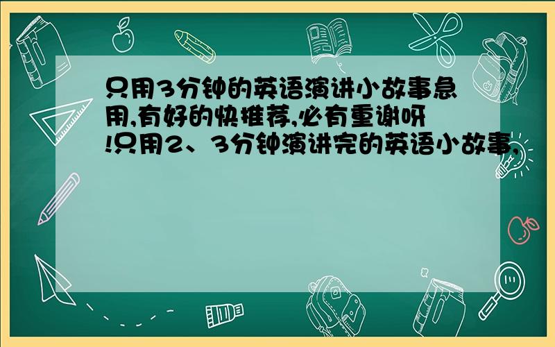 只用3分钟的英语演讲小故事急用,有好的快推荐,必有重谢呀!只用2、3分钟演讲完的英语小故事,