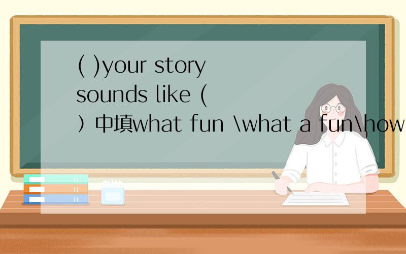 ( )your story sounds like ( ）中填what fun \what a fun\how fun\how a fun详细说