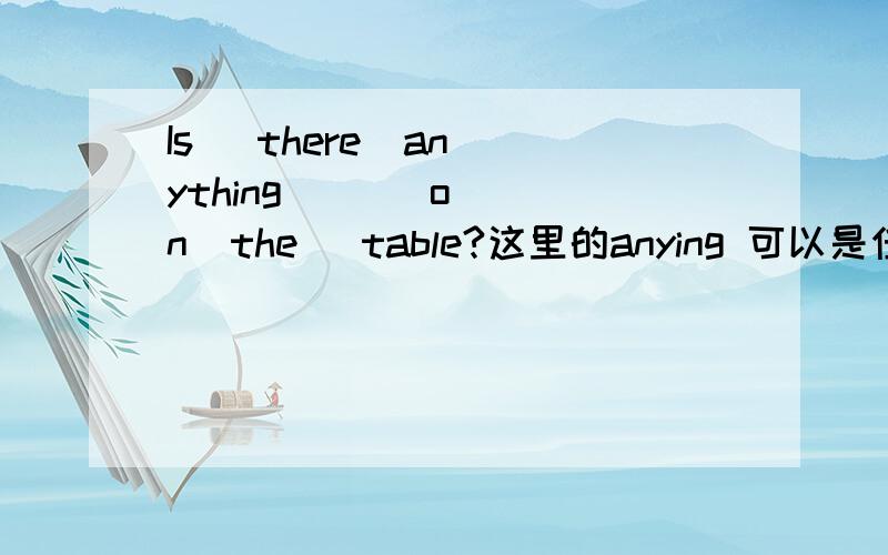 Is   there  anything       on  the   table?这里的anying 可以是任何东西的意思吗?如果要表达任何东西都在桌子上吗?怎么说