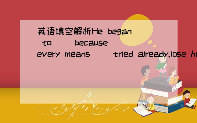 英语填空解析He began to ()because every means ()tried already.lose heart; had been 这个是这样翻译的：他开始失去信心,因为他已经很累了,这样翻译对吗