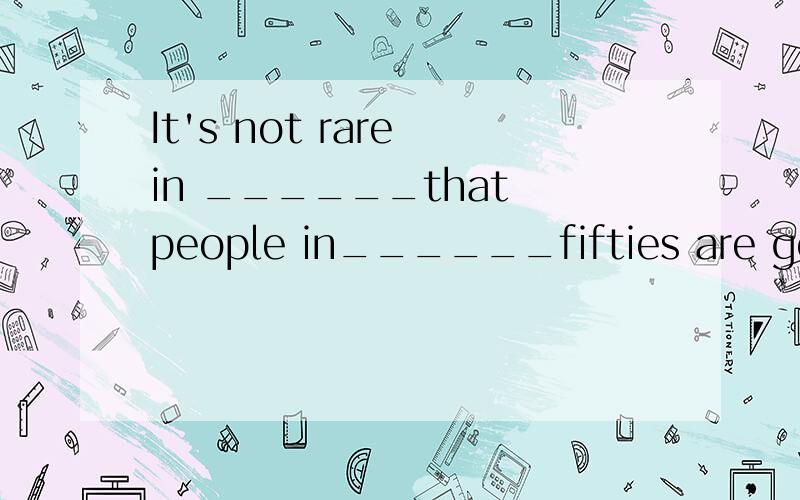 It's not rare in ______that people in______fifties are goning to university for further education.It's not rare in ______that people in______fifties are goning to university for further education.A .90s,the B.the 90s,/ C.90s ,their D.the90s选哪一