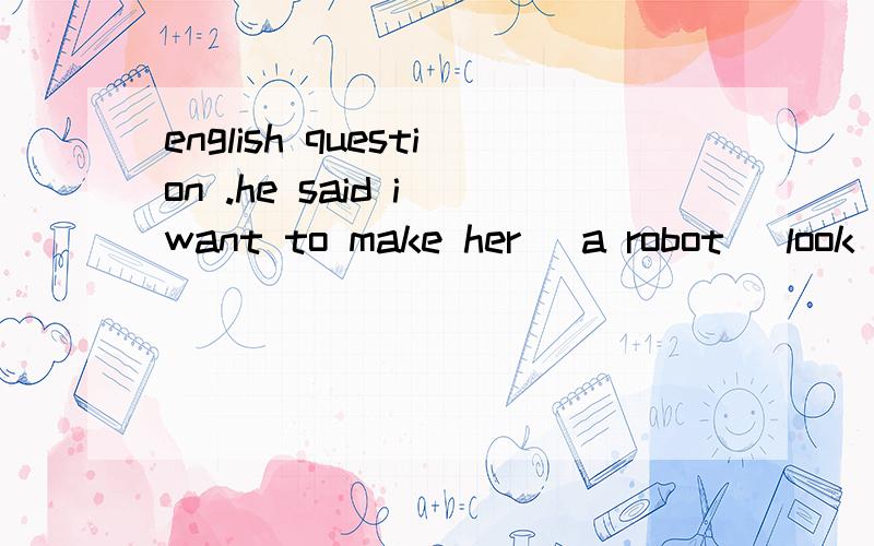 english question .he said i want to make her (a robot) look ,feel and act as human as possible so she can be the perfect companion question ,what will he probably do with her in the future a he wants to make her perfect b he will make her more human-