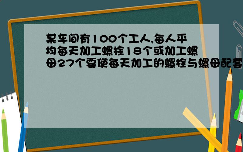 某车间有100个工人,每人平均每天加工螺栓18个或加工螺母27个要使每天加工的螺栓与螺母配套（一个螺栓配两个螺母）应如何分配加工螺栓,螺母的工人