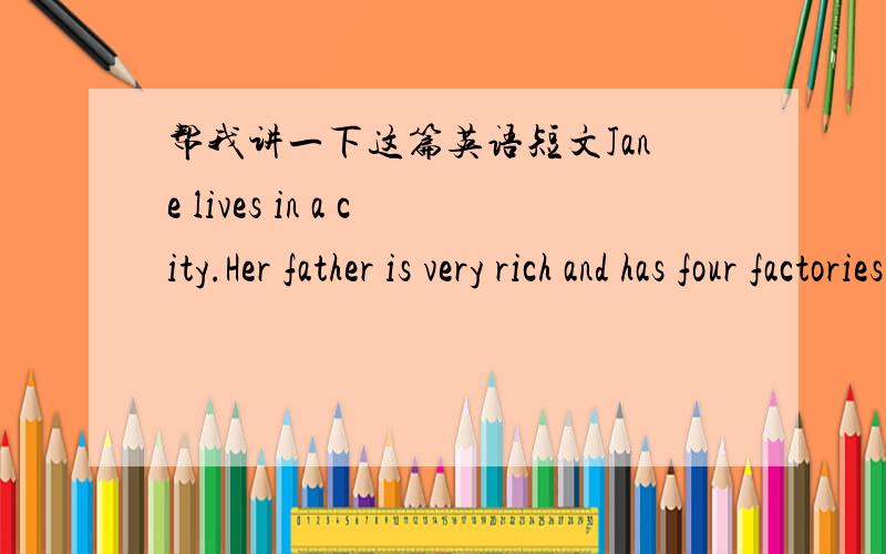 帮我讲一下这篇英语短文Jane lives in a city.Her father is very rich and has four factories there.The girl is very ugly.He knows he can't change the ugly face.But he has much money and always buys a lot of beautiful clothes for her.Now Jane