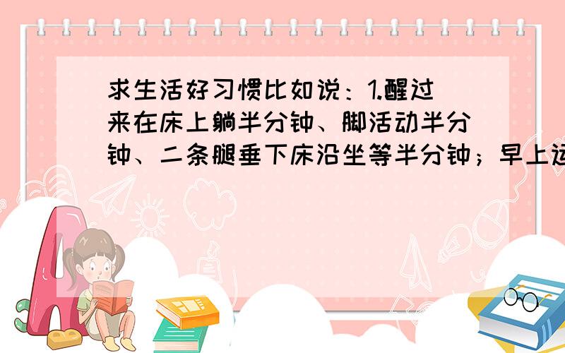 求生活好习惯比如说：1.醒过来在床上躺半分钟、脚活动半分钟、二条腿垂下床沿坐等半分钟；早上运动半小时、中午睡半小时、晚上散步半小时.2.每天吃一个苹果（不要“对每个人诚实”