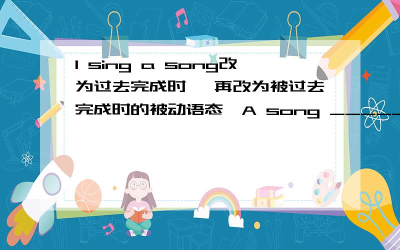 I sing a song改为过去完成时 ,再改为被过去完成时的被动语态,A song _____ by me