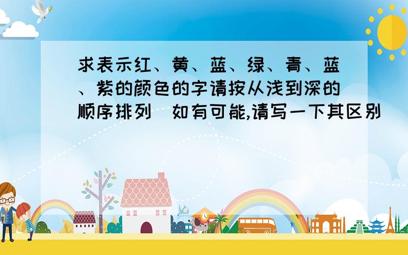 求表示红、黄、蓝、绿、青、蓝、紫的颜色的字请按从浅到深的顺序排列（如有可能,请写一下其区别）