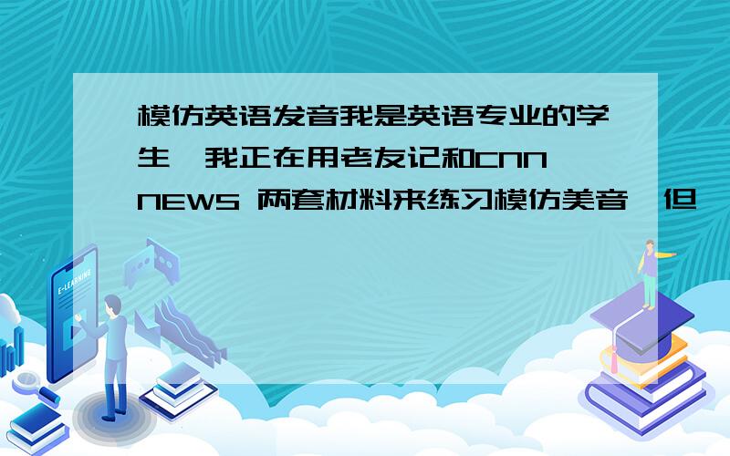 模仿英语发音我是英语专业的学生,我正在用老友记和CNN NEWS 两套材料来练习模仿美音,但一直困惑我的是老友记和cnn news里的女主播的语音、口音感觉是不一样的,模仿了这个,又不像那个了,所