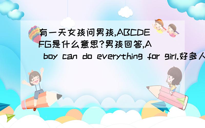 有一天女孩问男孩,ABCDEFG是什么意思?男孩回答,A boy can do everything for girl.好多人告诉女孩后面还有HIJK——He is just kidding.女孩笑了笑说,就算他骗我也没关系…因为后面还有LMNOP——Love must need o