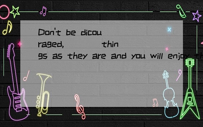 Don't be dicouraged,____things as they are and you will enjoy the days of your life.A.Taking B.To take C.Take D.taken 能不能解释一下为什么选C,不能选其它的呢?