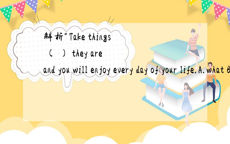 解析”Take things ( ) they are and you will enjoy every day of your life.A.what B.Where C.as D.tha解析”Take things ( ) they are and you will enjoy every day of your life.A.what B.Where C.as D.that 为什么选C.