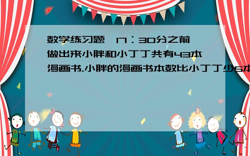 数学练习题,17：30分之前做出来小胖和小丁丁共有43本漫画书，小胖的漫画书本数比小丁丁少5本，小胖、小丁丁各有多少本漫画书？小丁丁买了两套丛书，两套丛书的本数相同，单价分别是6