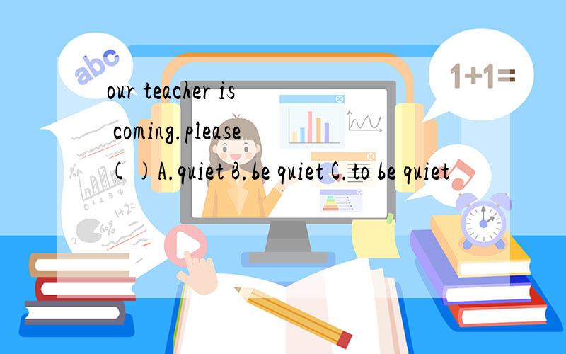 our teacher is coming.please()A.quiet B.be quiet C.to be quiet