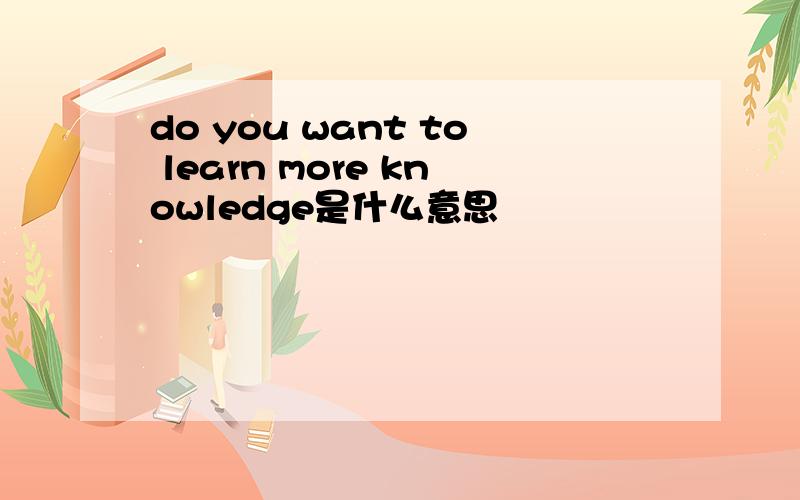 do you want to learn more knowledge是什么意思