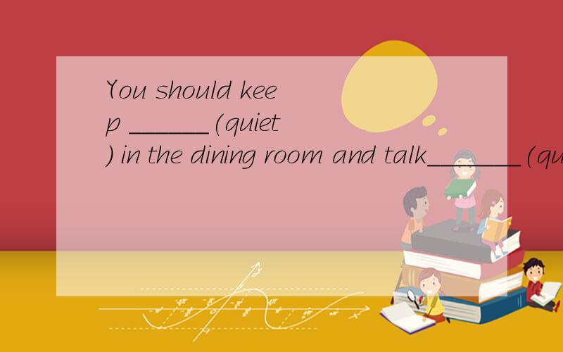 You should keep ______(quiet) in the dining room and talk_______(quiet)