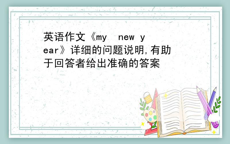 英语作文《my  new year》详细的问题说明,有助于回答者给出准确的答案