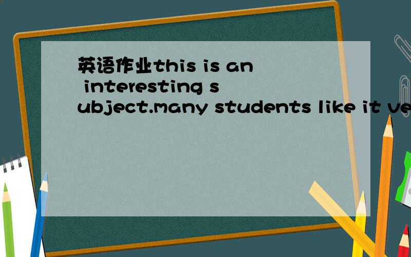 英语作业this is an interesting subject.many students like it very much.this is an interesting subject.many students like it very much.they can do some experiment.they can make a lot of things.smetimes they study the sun and the moon.this_____less