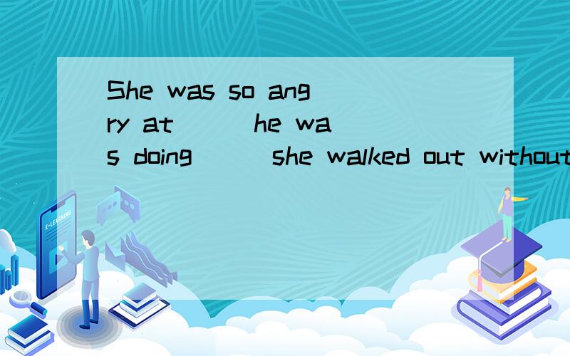 She was so angry at ( )he was doing ( )she walked out without saying a word .A:what that B:that what C:that thatD:what what