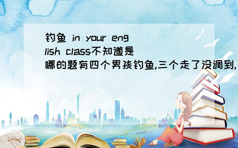 钓鱼 in your english class不知道是哪的题有四个男孩钓鱼,三个走了没调到,一个人坚持下来钓到了!开放类作文