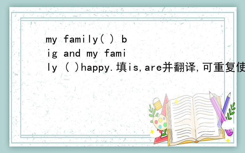 my family( ) big and my family ( )happy.填is,are并翻译,可重复使用.