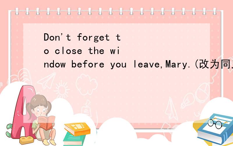 Don't forget to close the window before you leave,Mary.(改为同义句）——————  —————— close the window before you leave,Mary.