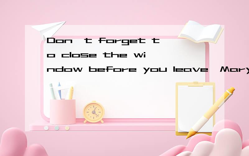 Don't forget to close the window before you leave,Mary改为同义句）___ ___close the window before you leave,Mary