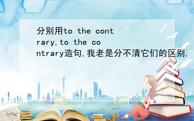 分别用to the contrary,to the contrary造句,我老是分不清它们的区别,