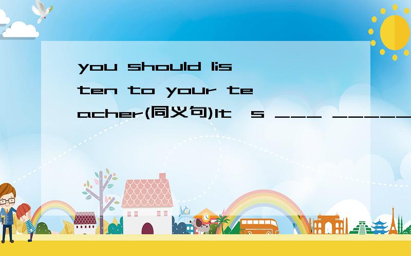 you should listen to your teacher(同义句)It's ___ _____ ____ to listen to your teacher