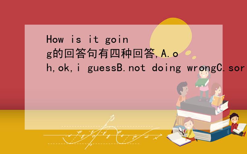 How is it going的回答句有四种回答,A.oh,ok,i guessB.not doing wrongC.sorry,i am not so goodD.nothing,thanks