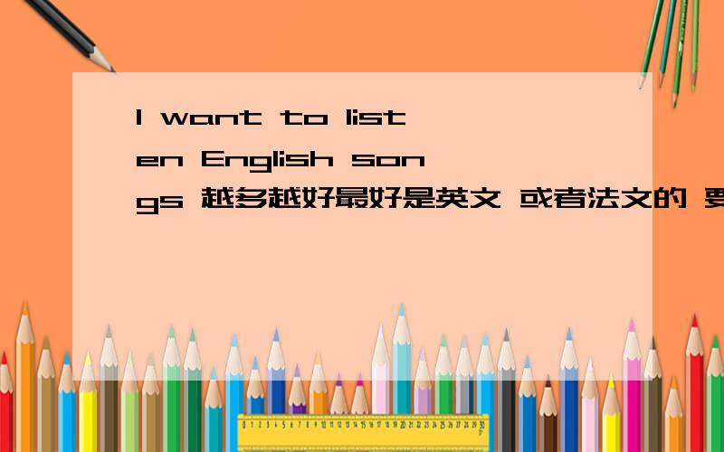 I want to listen English songs 越多越好最好是英文 或者法文的 要节奏紧凑点的 清新的 激情的