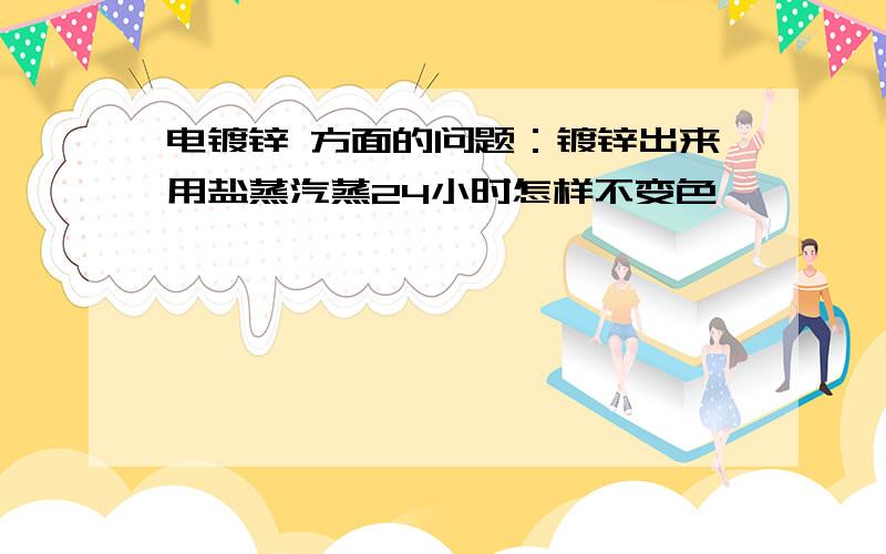 电镀锌 方面的问题：镀锌出来用盐蒸汽蒸24小时怎样不变色