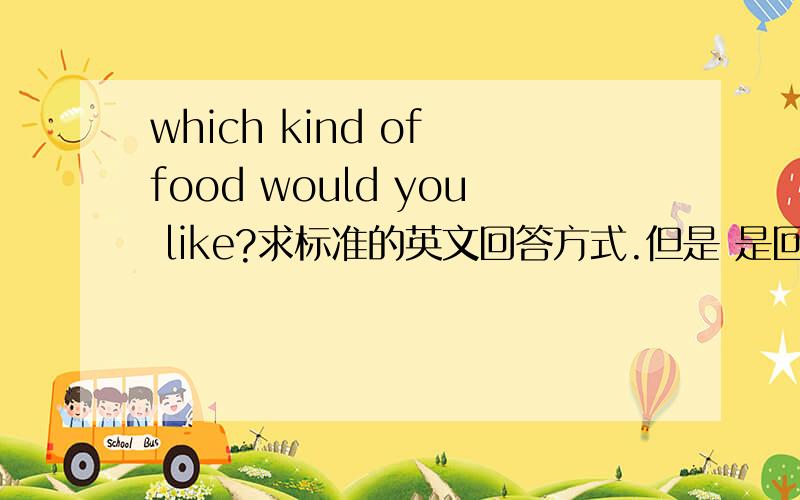 which kind of food would you like?求标准的英文回答方式.但是 是回答食物的种类 还是名称呢？