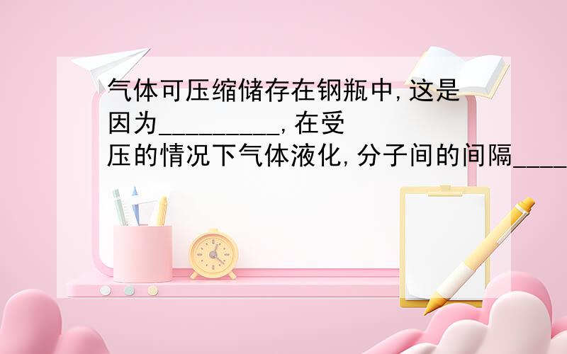 气体可压缩储存在钢瓶中,这是因为_________,在受压的情况下气体液化,分子间的间隔________.相同质量的同一种物质在固态、液态和气态是所占的体积不同,分子间的间隔_______.而物体的热胀冷缩