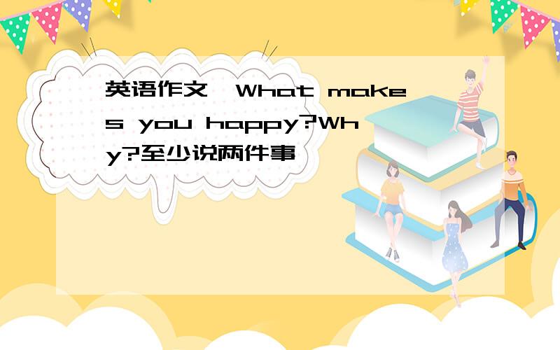 英语作文,What makes you happy?Why?至少说两件事