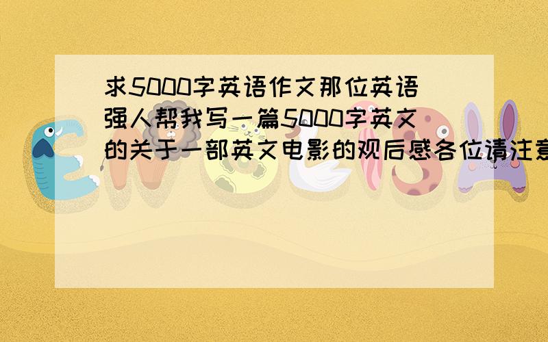 求5000字英语作文那位英语强人帮我写一篇5000字英文的关于一部英文电影的观后感各位请注意是五千字，不是五百。