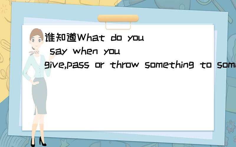 谁知道What do you say when you give,pass or throw something to someone?的中文意思?