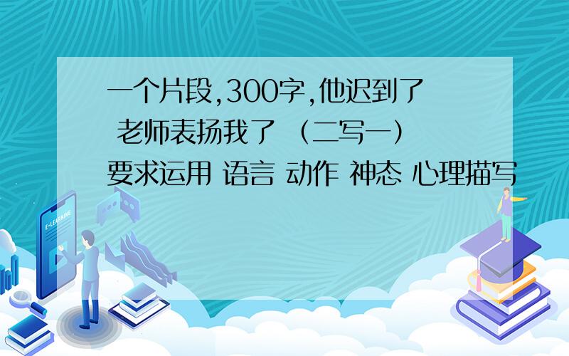 一个片段,300字,他迟到了 老师表扬我了 （二写一） 要求运用 语言 动作 神态 心理描写