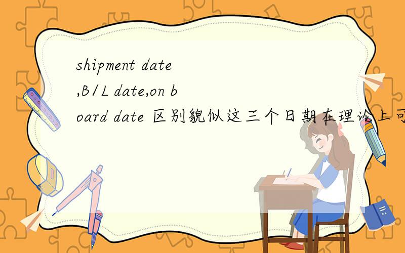 shipment date ,B/L date,on board date 区别貌似这三个日期在理论上可以一致,实务操作上可能会有不一样的时候.比如倒签这样的情况.