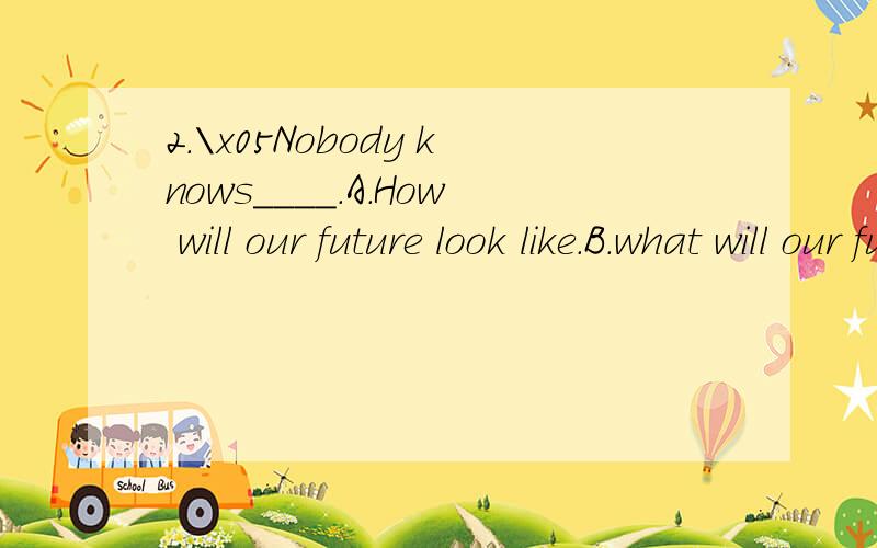 2.\x05Nobody knows____.A.How will our future look like.B.what will our future be like C.Howl our future will look like D.what our future will be like请高手帮助分析讲解为什么选D.