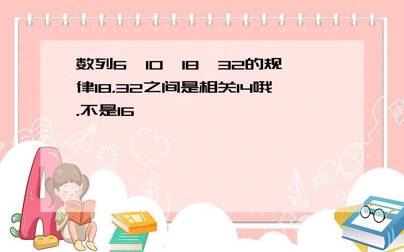 数列6,10,18,32的规律18，32之间是相关14哦，不是16