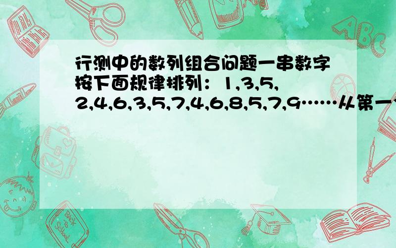 行测中的数列组合问题一串数字按下面规律排列：1,3,5,2,4,6,3,5,7,4,6,8,5,7,9……从第一个数字算起,前100个数的和是多少?解析：三个项看成一项所以前100项的和为首项为9 公差为3的等差数列 前33