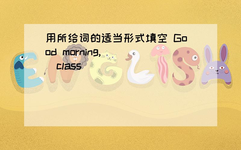 用所给词的适当形式填空 Good morning,___(class)