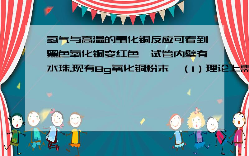 氢气与高温的氧化铜反应可看到黑色氧化铜变红色,试管内壁有水珠.现有8g氧化铜粉末,（1）理论上需要多少克氢气与8g氧化铜刚好完全反应?（2）完成反应可得到固体生成物多少克?