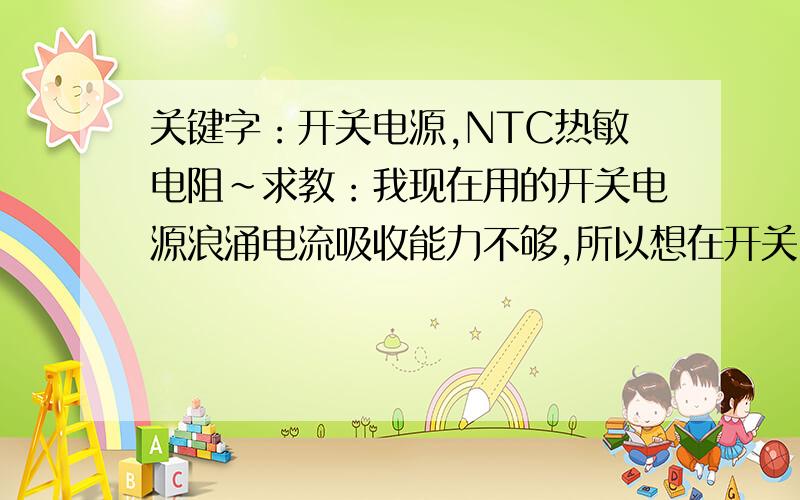 关键字：开关电源,NTC热敏电阻~求教：我现在用的开关电源浪涌电流吸收能力不够,所以想在开关电源输入端（AC）加个NTC的热敏电阻,能起到放浪涌的作用吗?还有NTC热敏电阻应该选用哪种?功