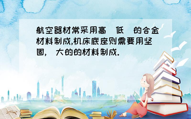 航空器材常采用高_低_的合金材料制成,机床底座则需要用坚固,_大的的材料制成.