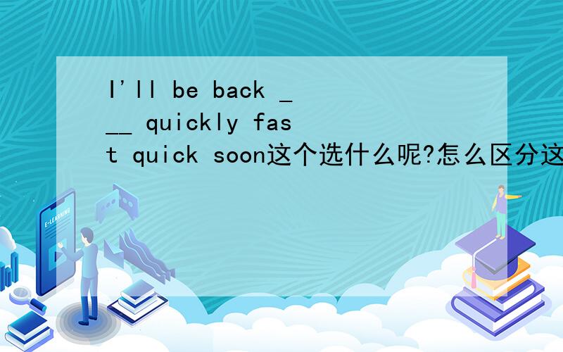 I'll be back ___ quickly fast quick soon这个选什么呢?怎么区分这几个词?