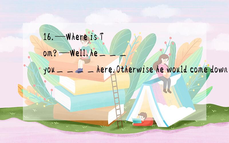 16.—Where is Tom?—Well,he___you____here.Otherwise he would come down right now.为什么答案不是has't known,are?